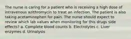 The nurse is caring for a patient who is receiving a high dose of intravenous azithromycin to treat an infection. The patient is also taking acetaminophen for pain. The nurse should expect to review which lab values when monitoring for this drugs side effects? a. Complete blood counts b. Electrolytes c. Liver enzymes d. Urinalysis