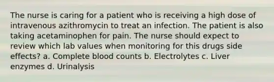 The nurse is caring for a patient who is receiving a high dose of intravenous azithromycin to treat an infection. The patient is also taking acetaminophen for pain. The nurse should expect to review which lab values when monitoring for this drugs side effects? a. Complete blood counts b. Electrolytes c. Liver enzymes d. Urinalysis