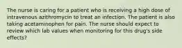 The nurse is caring for a patient who is receiving a high dose of intravenous azithromycin to treat an infection. The patient is also taking acetaminophen for pain. The nurse should expect to review which lab values when monitoring for this drug's side effects?