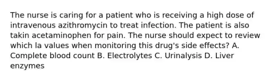 The nurse is caring for a patient who is receiving a high dose of intravenous azithromycin to treat infection. The patient is also takin acetaminophen for pain. The nurse should expect to review which la values when monitoring this drug's side effects? A. Complete blood count B. Electrolytes C. Urinalysis D. Liver enzymes