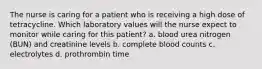 The nurse is caring for a patient who is receiving a high dose of tetracycline. Which laboratory values will the nurse expect to monitor while caring for this patient? a. blood urea nitrogen (BUN) and creatinine levels b. complete blood counts c. electrolytes d. prothrombin time