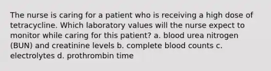 The nurse is caring for a patient who is receiving a high dose of tetracycline. Which laboratory values will the nurse expect to monitor while caring for this patient? a. blood urea nitrogen (BUN) and creatinine levels b. complete blood counts c. electrolytes d. prothrombin time