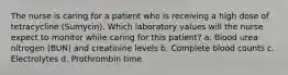 The nurse is caring for a patient who is receiving a high dose of tetracycline (Sumycin). Which laboratory values will the nurse expect to monitor while caring for this patient? a. Blood urea nitrogen (BUN) and creatinine levels b. Complete blood counts c. Electrolytes d. Prothrombin time