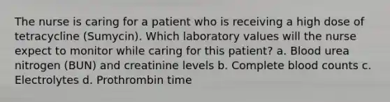 The nurse is caring for a patient who is receiving a high dose of tetracycline (Sumycin). Which laboratory values will the nurse expect to monitor while caring for this patient? a. Blood urea nitrogen (BUN) and creatinine levels b. Complete blood counts c. Electrolytes d. Prothrombin time