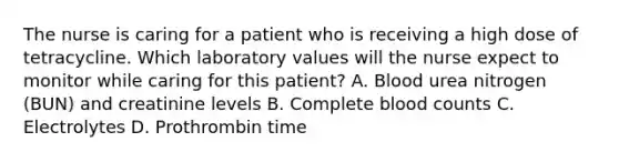 The nurse is caring for a patient who is receiving a high dose of tetracycline. Which laboratory values will the nurse expect to monitor while caring for this patient? A. Blood urea nitrogen (BUN) and creatinine levels B. Complete blood counts C. Electrolytes D. Prothrombin time