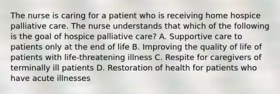 The nurse is caring for a patient who is receiving home hospice palliative care. The nurse understands that which of the following is the goal of hospice palliative care? A. Supportive care to patients only at the end of life B. Improving the quality of life of patients with life-threatening illness C. Respite for caregivers of terminally ill patients D. Restoration of health for patients who have acute illnesses