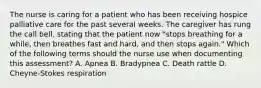 The nurse is caring for a patient who has been receiving hospice palliative care for the past several weeks. The caregiver has rung the call bell, stating that the patient now "stops breathing for a while, then breathes fast and hard, and then stops again." Which of the following terms should the nurse use when documenting this assessment? A. Apnea B. Bradypnea C. Death rattle D. Cheyne-Stokes respiration