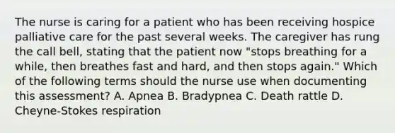 The nurse is caring for a patient who has been receiving hospice palliative care for the past several weeks. The caregiver has rung the call bell, stating that the patient now "stops breathing for a while, then breathes fast and hard, and then stops again." Which of the following terms should the nurse use when documenting this assessment? A. Apnea B. Bradypnea C. Death rattle D. Cheyne-Stokes respiration