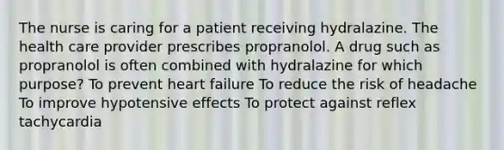 The nurse is caring for a patient receiving hydralazine. The health care provider prescribes propranolol. A drug such as propranolol is often combined with hydralazine for which purpose? To prevent heart failure To reduce the risk of headache To improve hypotensive effects To protect against reflex tachycardia