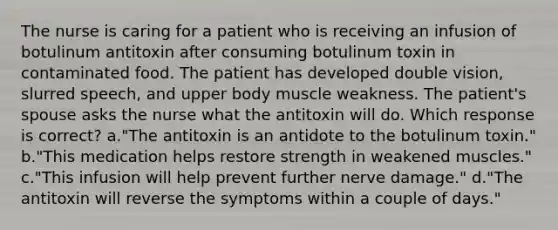 The nurse is caring for a patient who is receiving an infusion of botulinum antitoxin after consuming botulinum toxin in contaminated food. The patient has developed double vision, slurred speech, and upper body muscle weakness. The patient's spouse asks the nurse what the antitoxin will do. Which response is correct? a."The antitoxin is an antidote to the botulinum toxin." b."This medication helps restore strength in weakened muscles." c."This infusion will help prevent further nerve damage." d."The antitoxin will reverse the symptoms within a couple of days."