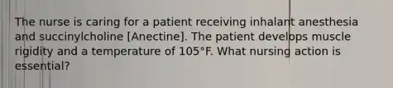 The nurse is caring for a patient receiving inhalant anesthesia and succinylcholine [Anectine]. The patient develops muscle rigidity and a temperature of 105°F. What nursing action is essential?