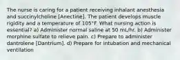 The nurse is caring for a patient receiving inhalant anesthesia and succinylcholine [Anectine]. The patient develops muscle rigidity and a temperature of 105°F. What nursing action is essential? a) Administer normal saline at 50 mL/hr. b) Administer morphine sulfate to relieve pain. c) Prepare to administer dantrolene [Dantrium]. d) Prepare for intubation and mechanical ventilation