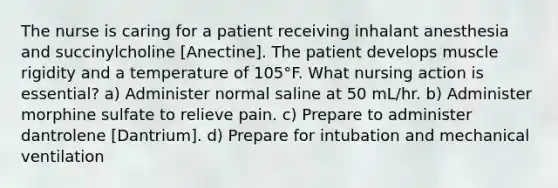 The nurse is caring for a patient receiving inhalant anesthesia and succinylcholine [Anectine]. The patient develops muscle rigidity and a temperature of 105°F. What nursing action is essential? a) Administer normal saline at 50 mL/hr. b) Administer morphine sulfate to relieve pain. c) Prepare to administer dantrolene [Dantrium]. d) Prepare for intubation and mechanical ventilation