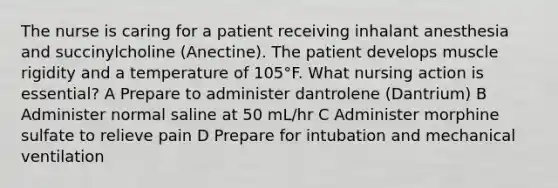 The nurse is caring for a patient receiving inhalant anesthesia and succinylcholine (Anectine). The patient develops muscle rigidity and a temperature of 105°F. What nursing action is essential? A Prepare to administer dantrolene (Dantrium) B Administer normal saline at 50 mL/hr C Administer morphine sulfate to relieve pain D Prepare for intubation and mechanical ventilation