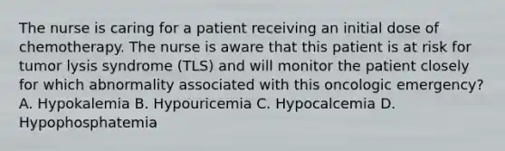 The nurse is caring for a patient receiving an initial dose of chemotherapy. The nurse is aware that this patient is at risk for tumor lysis syndrome (TLS) and will monitor the patient closely for which abnormality associated with this oncologic emergency? A. Hypokalemia B. Hypouricemia C. Hypocalcemia D. Hypophosphatemia