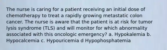 The nurse is caring for a patient receiving an initial dose of chemotherapy to treat a rapidly growing metastatic colon cancer. The nurse is aware that the patient is at risk for tumor lysis syndrome (TLS) and will monitor for which abnormality associated with this oncologic emergency? a. Hypokalemia b. Hypocalcemia c. Hypouricemia d Hypophosphatemia