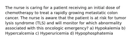 The nurse is caring for a patient receiving an initial dose of chemotherapy to treat a rapidly growing metastatic colon cancer. The nurse is aware that the patient is at risk for tumor lysis syndrome (TLS) and will monitor for which abnormality associated with this oncologic emergency? a) Hypokalemia b) Hypercalcemia c) Hyperuricemia d) Hypophosphatemia