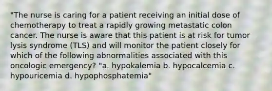 "The nurse is caring for a patient receiving an initial dose of chemotherapy to treat a rapidly growing metastatic colon cancer. The nurse is aware that this patient is at risk for tumor lysis syndrome (TLS) and will monitor the patient closely for which of the following abnormalities associated with this oncologic emergency? "a. hypokalemia b. hypocalcemia c. hypouricemia d. hypophosphatemia"