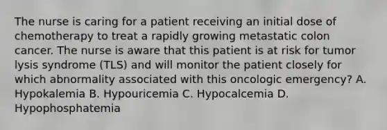 The nurse is caring for a patient receiving an initial dose of chemotherapy to treat a rapidly growing metastatic colon cancer. The nurse is aware that this patient is at risk for tumor lysis syndrome (TLS) and will monitor the patient closely for which abnormality associated with this oncologic emergency? A. Hypokalemia B. Hypouricemia C. Hypocalcemia D. Hypophosphatemia