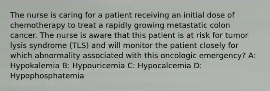 The nurse is caring for a patient receiving an initial dose of chemotherapy to treat a rapidly growing metastatic colon cancer. The nurse is aware that this patient is at risk for tumor lysis syndrome (TLS) and will monitor the patient closely for which abnormality associated with this oncologic emergency? A: Hypokalemia B: Hypouricemia C: Hypocalcemia D: Hypophosphatemia