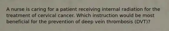 A nurse is caring for a patient receiving internal radiation for the treatment of cervical cancer. Which instruction would be most beneficial for the prevention of deep vein thrombosis (DVT)?