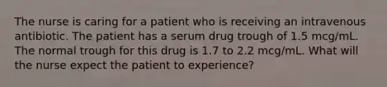 The nurse is caring for a patient who is receiving an intravenous antibiotic. The patient has a serum drug trough of 1.5 mcg/mL. The normal trough for this drug is 1.7 to 2.2 mcg/mL. What will the nurse expect the patient to experience?