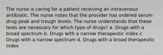 The nurse is caring for a patient receiving an intravenous antibiotic. The nurse notes that the provider has ordered serum drug peak and trough levels. The nurse understands that these tests are necessary for which type of drugs? a. Drugs with a broad spectrum b. Drugs with a narrow therapeutic index c. Drugs with a narrow spectrum d. Drugs with a broad therapeutic index