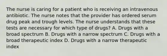 The nurse is caring for a patient who is receiving an intravenous antibiotic. The nurse notes that the provider has ordered serum drug peak and trough levels. The nurse understands that these tests are necessary for which type of drugs? A. Drugs with a broad spectrum B. Drugs with a narrow spectrum C. Drugs with a broad therapeutic index D. Drugs with a narrow therapeutic index