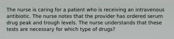 The nurse is caring for a patient who is receiving an intravenous antibiotic. The nurse notes that the provider has ordered serum drug peak and trough levels. The nurse understands that these tests are necessary for which type of drugs?