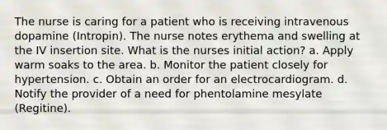 The nurse is caring for a patient who is receiving intravenous dopamine (Intropin). The nurse notes erythema and swelling at the IV insertion site. What is the nurses initial action? a. Apply warm soaks to the area. b. Monitor the patient closely for hypertension. c. Obtain an order for an electrocardiogram. d. Notify the provider of a need for phentolamine mesylate (Regitine).