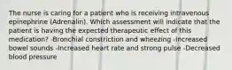 The nurse is caring for a patient who is receiving intravenous epinephrine (Adrenalin). Which assessment will indicate that the patient is having the expected therapeutic effect of this medication? -Bronchial constriction and wheezing -Increased bowel sounds -Increased heart rate and strong pulse -Decreased blood pressure