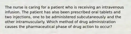 The nurse is caring for a patient who is receiving an intravenous infusion. The patient has also been prescribed oral tablets and two injections, one to be administered subcutaneously and the other intramuscularly. Which method of drug administration causes the pharmaceutical phase of drug action to occur?