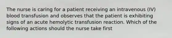 The nurse is caring for a patient receiving an intravenous (IV) blood transfusion and observes that the patient is exhibiting signs of an acute hemolytic transfusion reaction. Which of the following actions should the nurse take first