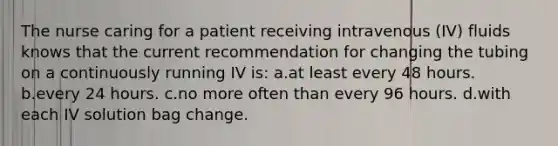 The nurse caring for a patient receiving intravenous (IV) fluids knows that the current recommendation for changing the tubing on a continuously running IV is: a.at least every 48 hours. b.every 24 hours. c.no more often than every 96 hours. d.with each IV solution bag change.