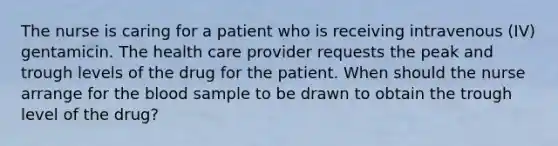 The nurse is caring for a patient who is receiving intravenous (IV) gentamicin. The health care provider requests the peak and trough levels of the drug for the patient. When should the nurse arrange for the blood sample to be drawn to obtain the trough level of the drug?