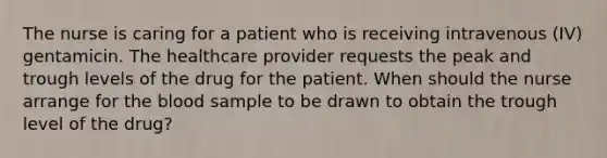 The nurse is caring for a patient who is receiving intravenous (IV) gentamicin. The healthcare provider requests the peak and trough levels of the drug for the patient. When should the nurse arrange for the blood sample to be drawn to obtain the trough level of the drug?