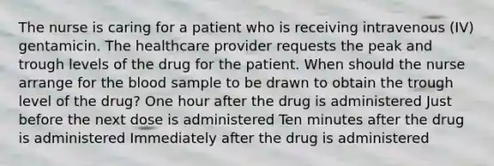 The nurse is caring for a patient who is receiving intravenous (IV) gentamicin. The healthcare provider requests the peak and trough levels of the drug for the patient. When should the nurse arrange for the blood sample to be drawn to obtain the trough level of the drug? One hour after the drug is administered Just before the next dose is administered Ten minutes after the drug is administered Immediately after the drug is administered