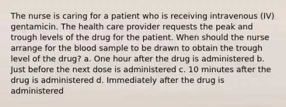 The nurse is caring for a patient who is receiving intravenous (IV) gentamicin. The health care provider requests the peak and trough levels of the drug for the patient. When should the nurse arrange for the blood sample to be drawn to obtain the trough level of the drug? a. One hour after the drug is administered b. Just before the next dose is administered c. 10 minutes after the drug is administered d. Immediately after the drug is administered