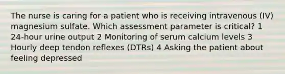 The nurse is caring for a patient who is receiving intravenous (IV) magnesium sulfate. Which assessment parameter is critical? 1 24-hour urine output 2 Monitoring of serum calcium levels 3 Hourly deep tendon reflexes (DTRs) 4 Asking the patient about feeling depressed