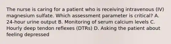 The nurse is caring for a patient who is receiving intravenous (IV) magnesium sulfate. Which assessment parameter is critical? A. 24-hour urine output B. Monitoring of serum calcium levels C. Hourly deep tendon reflexes (DTRs) D. Asking the patient about feeling depressed