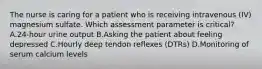 The nurse is caring for a patient who is receiving intravenous (IV) magnesium sulfate. Which assessment parameter is critical? A.24-hour urine output B.Asking the patient about feeling depressed C.Hourly deep tendon reflexes (DTRs) D.Monitoring of serum calcium levels