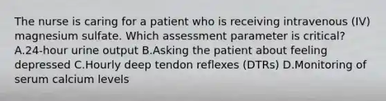 The nurse is caring for a patient who is receiving intravenous (IV) magnesium sulfate. Which assessment parameter is critical? A.24-hour urine output B.Asking the patient about feeling depressed C.Hourly deep tendon reflexes (DTRs) D.Monitoring of serum calcium levels