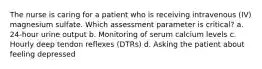 The nurse is caring for a patient who is receiving intravenous (IV) magnesium sulfate. Which assessment parameter is critical? a. 24-hour urine output b. Monitoring of serum calcium levels c. Hourly deep tendon reflexes (DTRs) d. Asking the patient about feeling depressed