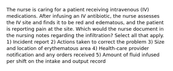 The nurse is caring for a patient receiving intravenous (IV) medications. After infusing an IV antibiotic, the nurse assesses the IV site and finds it to be red and edematous, and the patient is reporting pain at the site. Which would the nurse document in the nursing notes regarding the infiltration? Select all that apply. 1) Incident report 2) Actions taken to correct the problem 3) Size and location of erythematous area 4) Health-care provider notification and any orders received 5) Amount of fluid infused per shift on the intake and output record