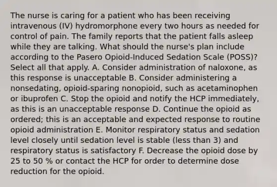 The nurse is caring for a patient who has been receiving intravenous (IV) hydromorphone every two hours as needed for control of pain. The family reports that the patient falls asleep while they are talking. What should the nurse's plan include according to the Pasero Opioid-Induced Sedation Scale (POSS)? Select all that apply. A. Consider administration of naloxone, as this response is unacceptable B. Consider administering a nonsedating, opioid-sparing nonopioid, such as acetaminophen or ibuprofen C. Stop the opioid and notify the HCP immediately, as this is an unacceptable response D. Continue the opioid as ordered; this is an acceptable and expected response to routine opioid administration E. Monitor respiratory status and sedation level closely until sedation level is stable (less than 3) and respiratory status is satisfactory F. Decrease the opioid dose by 25 to 50 % or contact the HCP for order to determine dose reduction for the opioid.