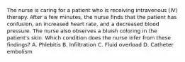 The nurse is caring for a patient who is receiving intravenous (IV) therapy. After a few minutes, the nurse finds that the patient has confusion, an increased heart rate, and a decreased blood pressure. The nurse also observes a bluish coloring in the patient's skin. Which condition does the nurse infer from these findings? A. Phlebitis B. Infiltration C. Fluid overload D. Catheter embolism