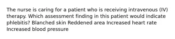 The nurse is caring for a patient who is receiving intravenous (IV) therapy. Which assessment finding in this patient would indicate phlebitis? Blanched skin Reddened area Increased heart rate Increased blood pressure