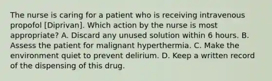 The nurse is caring for a patient who is receiving intravenous propofol [Diprivan]. Which action by the nurse is most appropriate? A. Discard any unused solution within 6 hours. B. Assess the patient for malignant hyperthermia. C. Make the environment quiet to prevent delirium. D. Keep a written record of the dispensing of this drug.