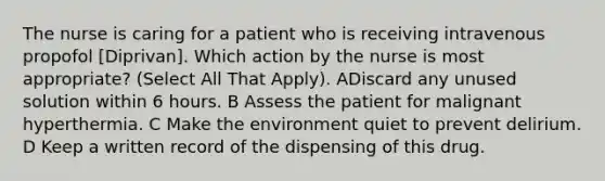 The nurse is caring for a patient who is receiving intravenous propofol [Diprivan]. Which action by the nurse is most appropriate? (Select All That Apply). ADiscard any unused solution within 6 hours. B Assess the patient for malignant hyperthermia. C Make the environment quiet to prevent delirium. D Keep a written record of the dispensing of this drug.