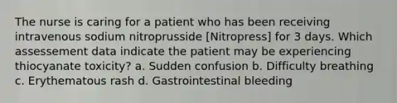 The nurse is caring for a patient who has been receiving intravenous sodium nitroprusside [Nitropress] for 3 days. Which assessement data indicate the patient may be experiencing thiocyanate toxicity? a. Sudden confusion b. Difficulty breathing c. Erythematous rash d. Gastrointestinal bleeding